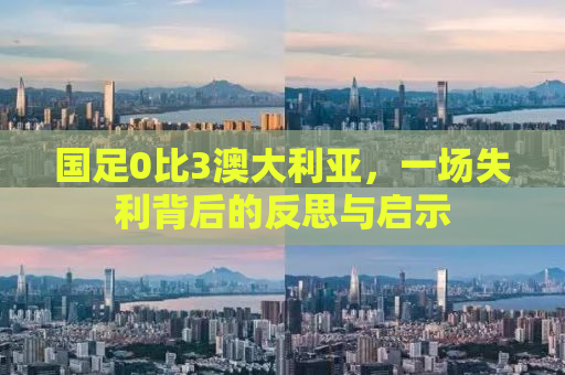 国足0比3澳大利亚，一场失利背后的反思与启示
