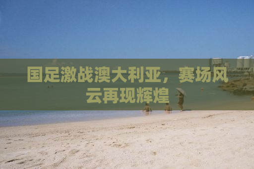 国足激战澳大利亚，赛场风云再现辉煌