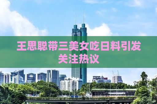 王思聪带三美女吃日料引发关注热议