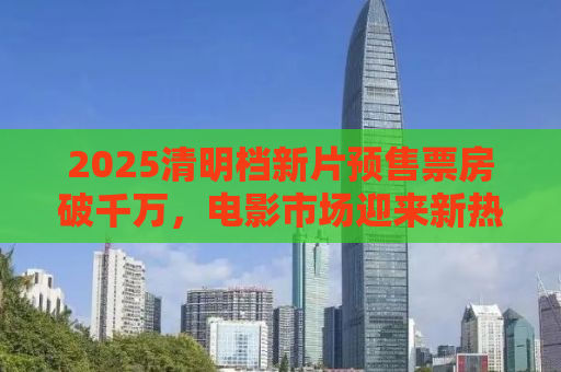 2025清明档新片预售票房破千万，电影市场迎来新热潮