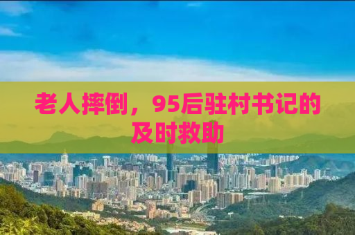 老人摔倒，95后驻村书记的及时救助