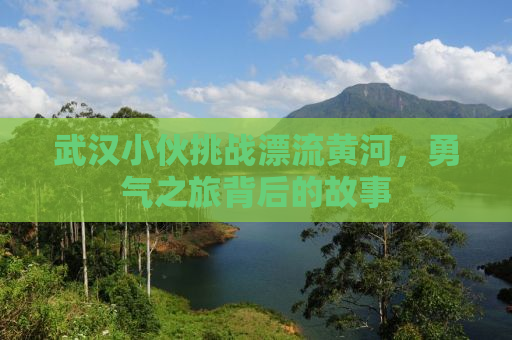 武汉小伙挑战漂流黄河，勇气之旅背后的故事