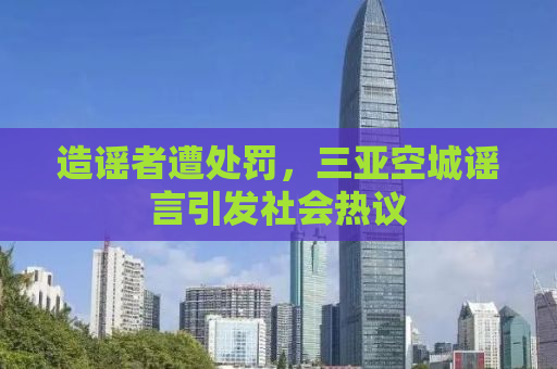 造谣者遭处罚，三亚空城谣言引发社会热议