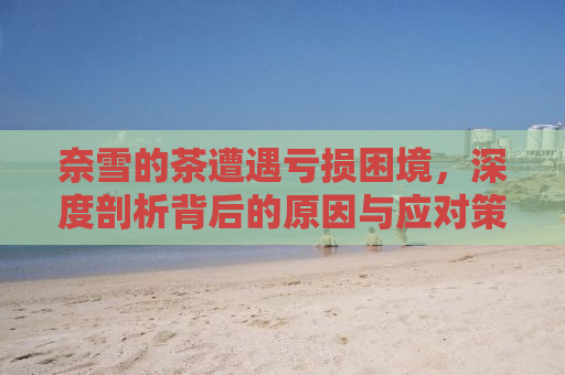 奈雪的茶遭遇亏损困境，深度剖析背后的原因与应对策略