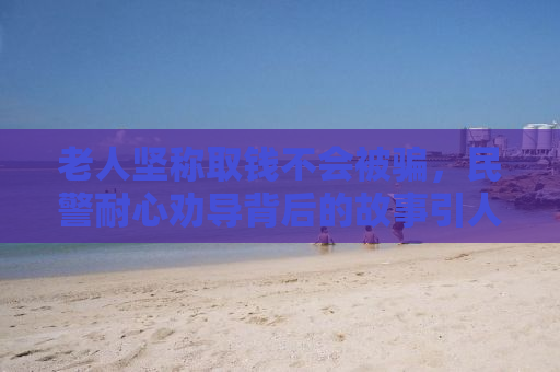老人坚称取钱不会被骗，民警耐心劝导背后的故事引人深思