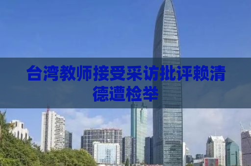 台湾教师接受采访批评赖清德遭检举