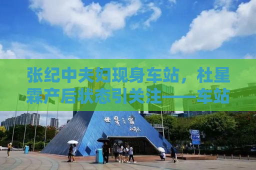 张纪中夫妇现身车站，杜星霖产后状态引关注——车站的偶遇与感慨