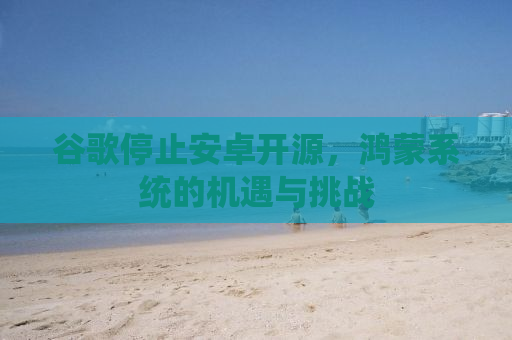 谷歌停止安卓开源，鸿蒙系统的机遇与挑战