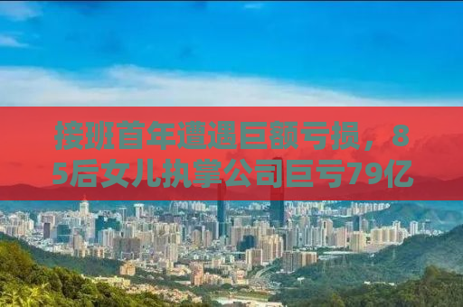接班首年遭遇巨额亏损，85后女儿执掌公司巨亏79亿的背后真相