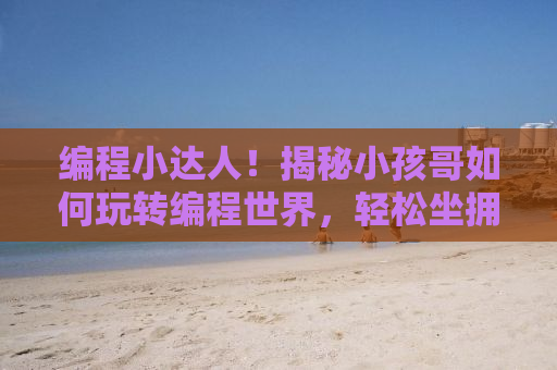 编程小达人！揭秘小孩哥如何玩转编程世界，轻松坐拥五万粉丝瞩目