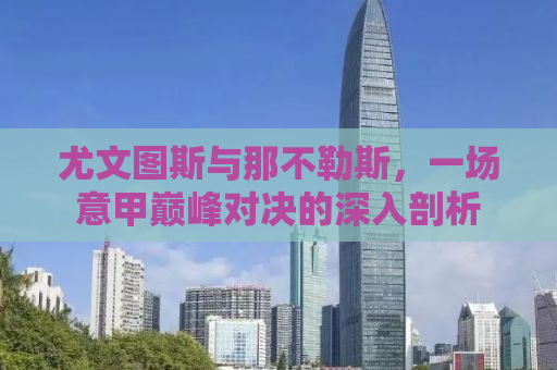 尤文图斯与那不勒斯，一场意甲巅峰对决的深入剖析
