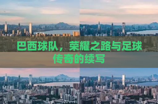 巴西球队，荣耀之路与足球传奇的续写