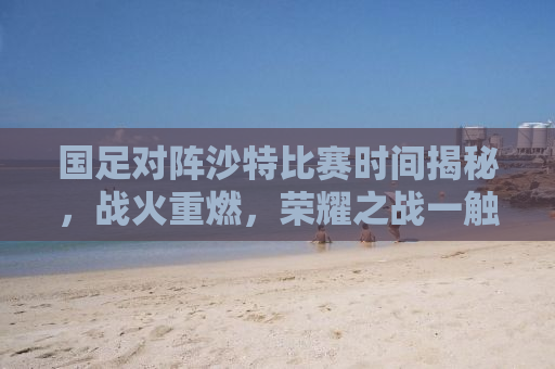 国足对阵沙特比赛时间揭秘，战火重燃，荣耀之战一触即发！
