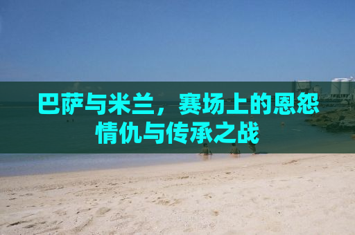 巴萨与米兰，赛场上的恩怨情仇与传承之战