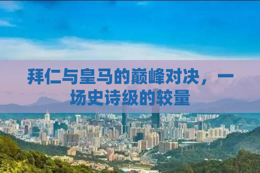 拜仁与皇马的巅峰对决，一场史诗级的较量