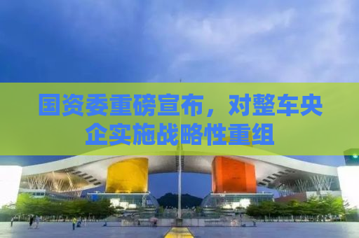 国资委重磅宣布，对整车央企实施战略性重组