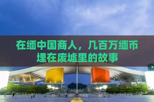 在缅中国商人，几百万缅币埋在废墟里的故事
