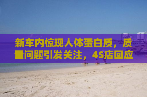 新车内惊现人体蛋白质，质量问题引发关注，4S店回应