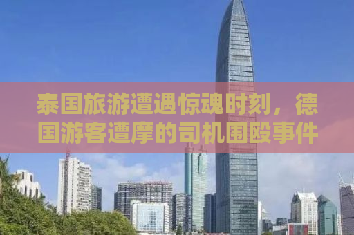 泰国旅游遭遇惊魂时刻，德国游客遭摩的司机围殴事件深度解析