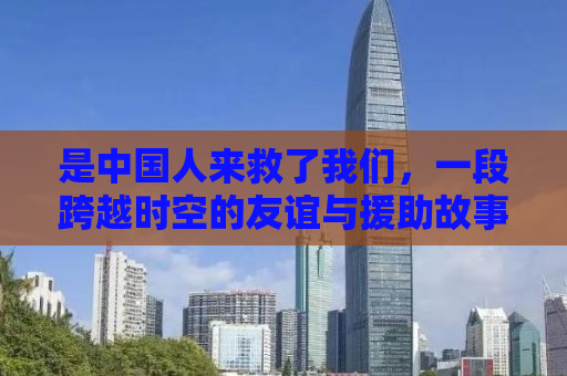 是中国人来救了我们，一段跨越时空的友谊与援助故事