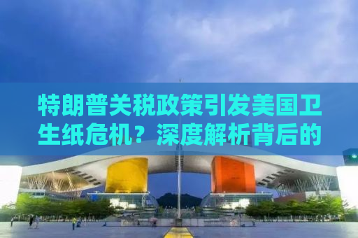 特朗普关税政策引发美国卫生纸危机？深度解析背后的经济逻辑与社会影响