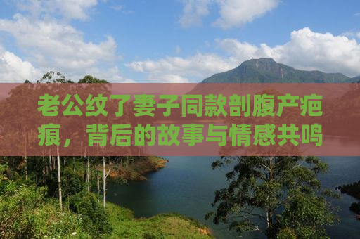 老公纹了妻子同款剖腹产疤痕，背后的故事与情感共鸣