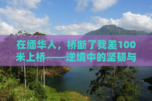 在缅华人，桥断了我差100米上桥——逆境中的坚韧与希望