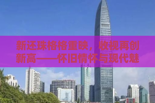 新还珠格格重映，收视再创新高——怀旧情怀与现代魅力的完美结合