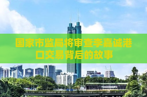 国家市监局将审查李嘉诚港口交易背后的故事