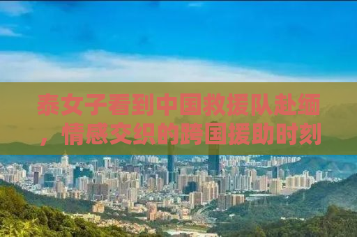 泰女子看到中国救援队赴缅，情感交织的跨国援助时刻