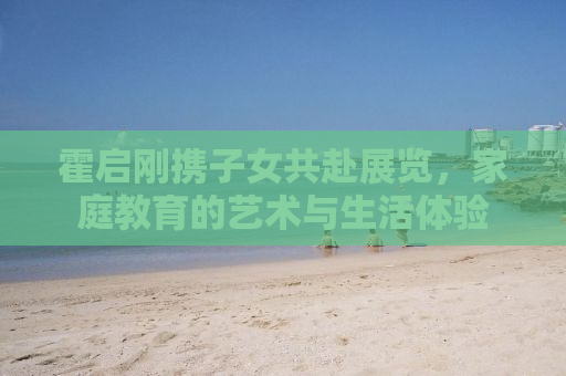 霍启刚携子女共赴展览，家庭教育的艺术与生活体验