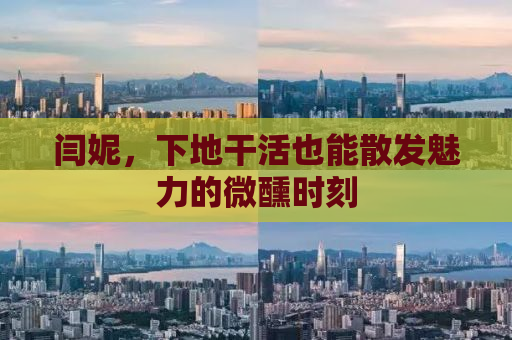 闫妮，下地干活也能散发魅力的微醺时刻