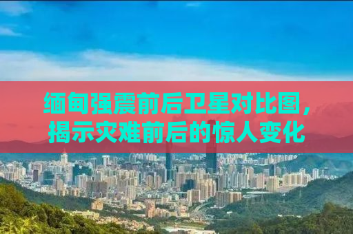 缅甸强震前后卫星对比图，揭示灾难前后的惊人变化