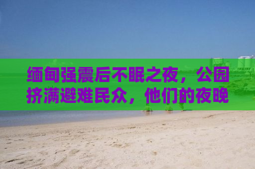 缅甸强震后不眠之夜，公园挤满避难民众，他们的夜晚如何度过？