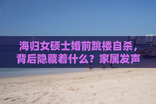 海归女硕士婚前跳楼自杀，背后隐藏着什么？家属发声揭示真相