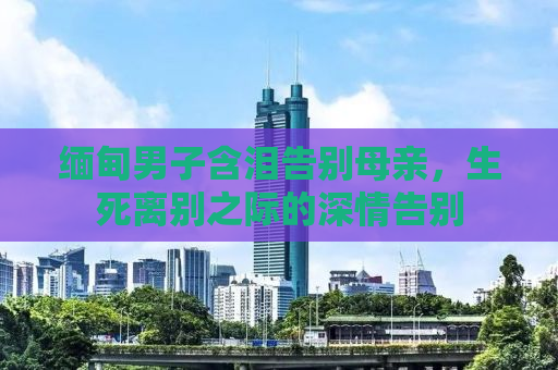 缅甸男子含泪告别母亲，生死离别之际的深情告别