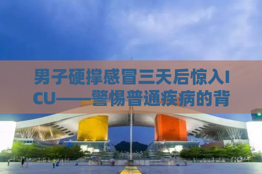 男子硬撑感冒三天后惊入ICU——警惕普通疾病的背后隐藏的风险