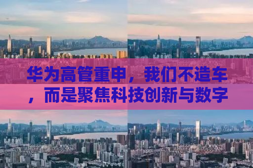 华为高管重申，我们不造车，而是聚焦科技创新与数字化转型