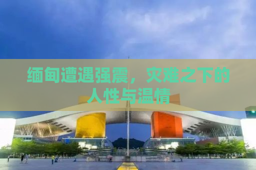 缅甸遭遇强震，灾难之下的人性与温情