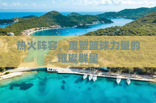 热火阵容，重塑篮球力量的璀璨群星