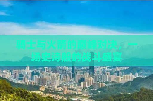 骑士与火箭的巅峰对决，一场史诗般的战斗盛宴