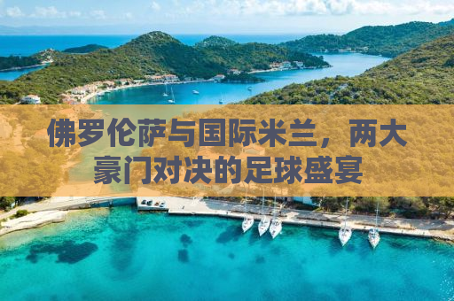 佛罗伦萨与国际米兰，两大豪门对决的足球盛宴