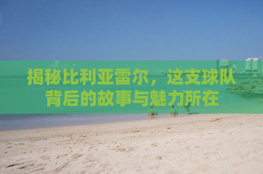 揭秘比利亚雷尔，这支球队背后的故事与魅力所在