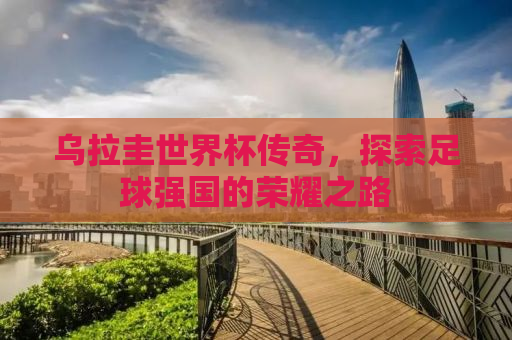 乌拉圭世界杯传奇，探索足球强国的荣耀之路