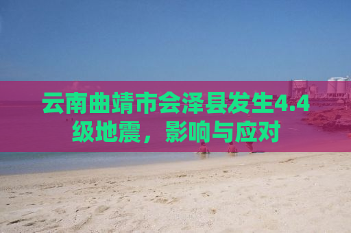 云南曲靖市会泽县发生4.4级地震，影响与应对