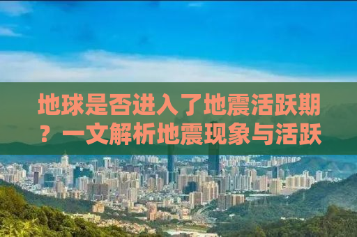 地球是否进入了地震活跃期？一文解析地震现象与活跃期真相
