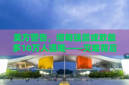 美方警告，缅甸强震或致最多10万人遇难——灾难背后的挑战与应对之策