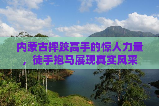 内蒙古摔跤高手的惊人力量，徒手抱马展现真实风采
