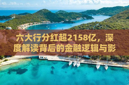 六大行分红超2158亿，深度解读背后的金融逻辑与影响