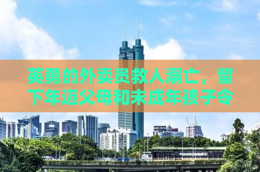 英勇的外卖员救人溺亡，留下年迈父母和未成年孩子令人心痛的故事